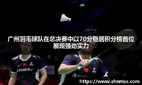 广州羽毛球队在总决赛中以70分稳居积分榜首位展现强劲实力